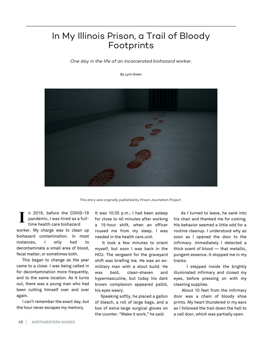 In My lllinois Prison, a Trail of Bloody  Footprints  One day in the life of an incarcerated biohazard worker.  ByLynn Green  This story was originally published by Prison Journalism Project.  n 2019, before the COVID-19 pandenmic, | was hired as a full- time health care biohazard  worker. My charge was to clean up biohazard ~contamination. In most instances, | only had to decontaminate a small area of blood, fecal matter, or sometimes both.  This began to change as the year came to a close. | was being called in for decontamination more frequently, and to the same location. As it turns out, there was a young man who had been cutting himself over and over again.  I can’t remember the exact day, but the hour never escapes my memory.  46 | NORTHWE:  ERN INSIDER  It was 10:35 p.m.; | had been asleep for close to 40 minutes after working a 15-hour shift, when an officer roused me from my sleep. | was needed in the health care unit.  It took a few minutes to orient myself, but soon | was back in the HCU. The sergeant for the graveyard shift was briefing me. He was an ex- military man with a stout build. He was  bald, clean-shaven  and hypermasculine, but today his dark brown complexion appeared pallid, his eyes weary.  Speaking softly, he placed a gallon of bleach, a roll of large bags, and a box of extra-large surgical gloves on the counter. “Make it work,” he said.  As | turned to leave, he sank into his chair and thanked me for coming His behavior seemed a little odd for a routine cleanup. | understood why as soon as | opened the door to the infirmary. Immediately | detected a thick scent of blood — that metallic, pungent essence. It stopped me in my tracks.  | stepped inside the brightly illuminated infirmary and closed my eyes, before pressing on with my cleaning supplies.  About 10 feet from the infirmary door was a chain of bloody shoe prints. My heart thundered in my ears as | followed the trail down the hall to acell door, which was partially open. 
